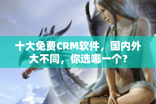 十大免费CRM软件，国内外大不同，你选哪一个？