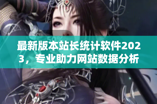 最新版本站长统计软件2023，专业助力网站数据分析