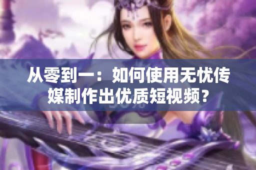 从零到一：如何使用无忧传媒制作出优质短视频？