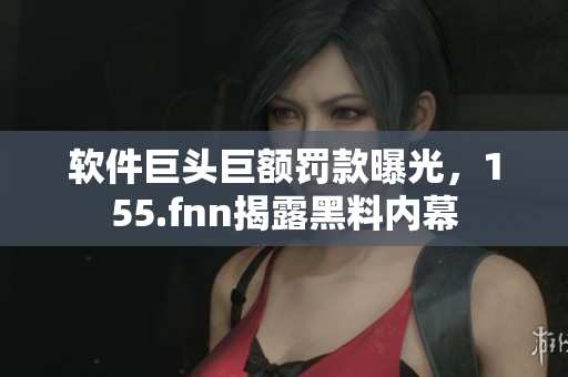 软件巨头巨额罚款曝光，155.fnn揭露黑料内幕