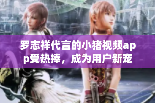 罗志祥代言的小猪视频app受热捧，成为用户新宠