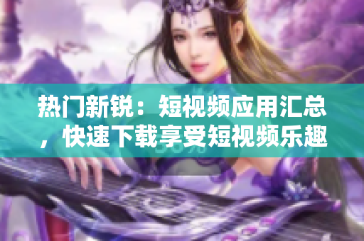 热门新锐：短视频应用汇总，快速下载享受短视频乐趣！
