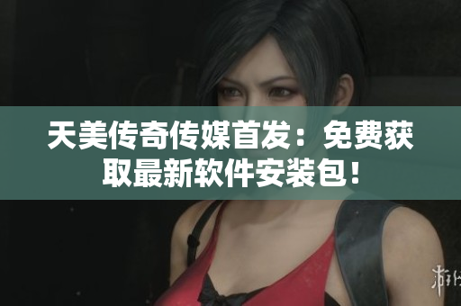 天美传奇传媒首发：免费获取最新软件安装包！