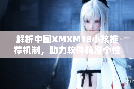 解析中国XMXM18小孩推荐机制，助力软件精准个性化推荐