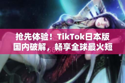 抢先体验！TikTok日本版国内破解，畅享全球最火短视频