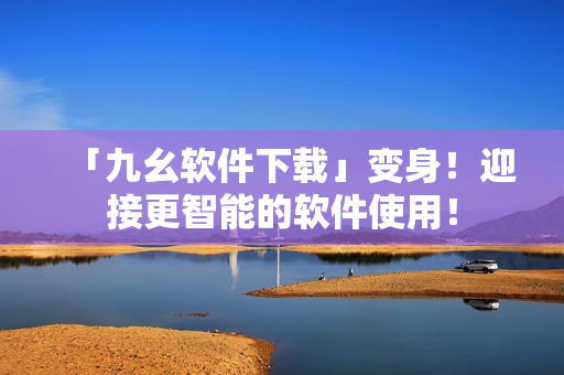 「九幺软件下载」变身！迎接更智能的软件使用！