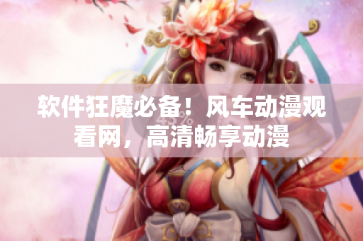 软件狂魔必备！风车动漫观看网，高清畅享动漫