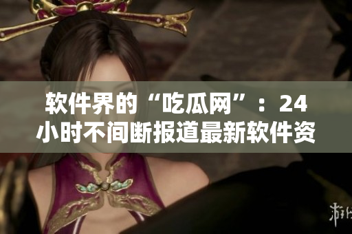 软件界的“吃瓜网”：24小时不间断报道最新软件资讯