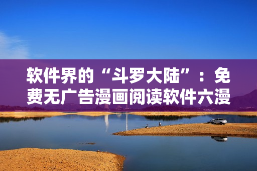 软件界的“斗罗大陆”：免费无广告漫画阅读软件六漫画