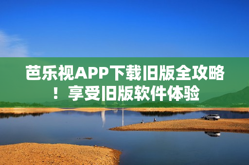 芭乐视APP下载旧版全攻略！享受旧版软件体验