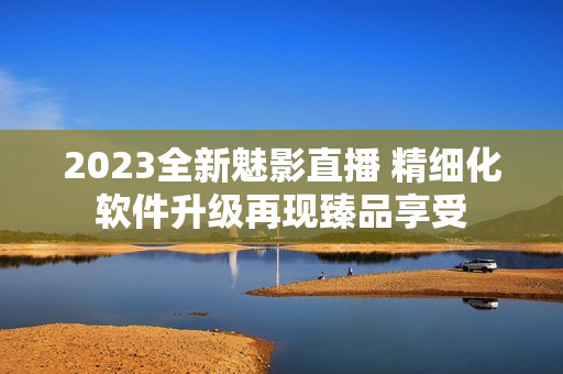 2023全新魅影直播 精细化软件升级再现臻品享受