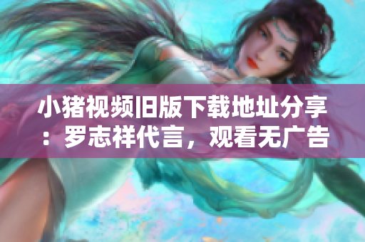 小猪视频旧版下载地址分享：罗志祥代言，观看无广告