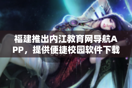 福建推出内江教育网导航APP，提供便捷校园软件下载