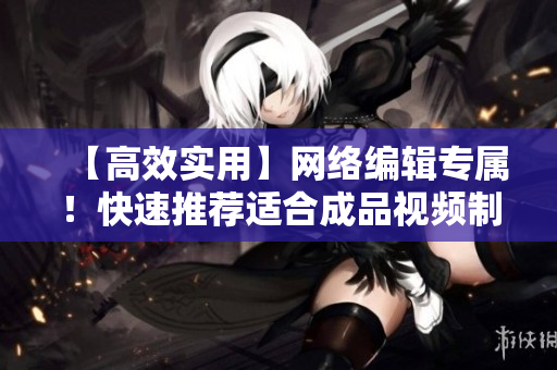 【高效实用】网络编辑专属！快速推荐适合成品视频制作的软件推荐！