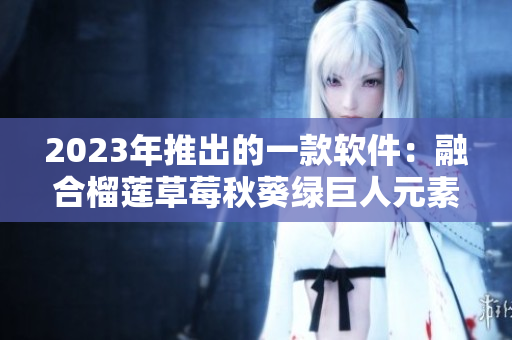 2023年推出的一款软件：融合榴莲草莓秋葵绿巨人元素