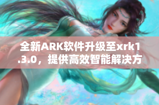 全新ARK软件升级至xrk1.3.0，提供高效智能解决方案
