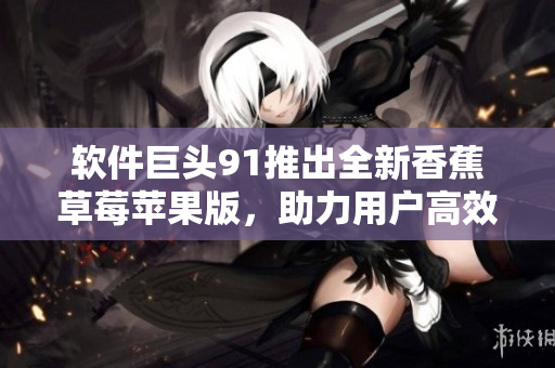 软件巨头91推出全新香蕉草莓苹果版，助力用户高效管理数据