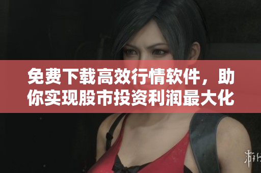 免费下载高效行情软件，助你实现股市投资利润最大化