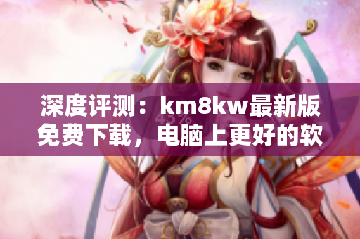 深度评测：km8kw最新版免费下载，电脑上更好的软件加速您的网络体验