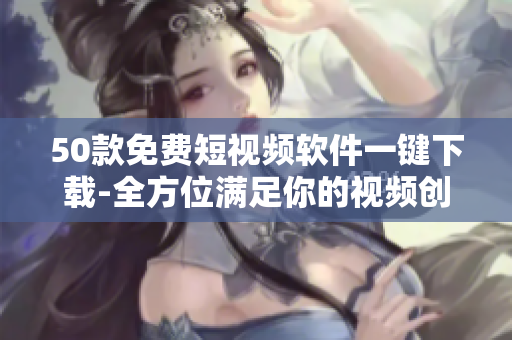 50款免费短视频软件一键下载-全方位满足你的视频创作需求