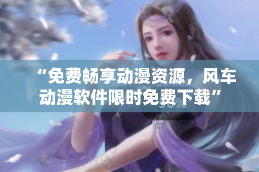 “免费畅享动漫资源，风车动漫软件限时免费下载”