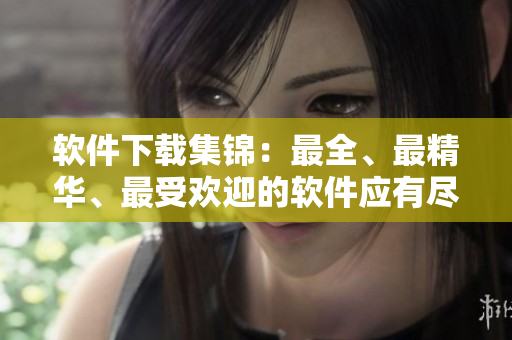 软件下载集锦：最全、最精华、最受欢迎的软件应有尽有