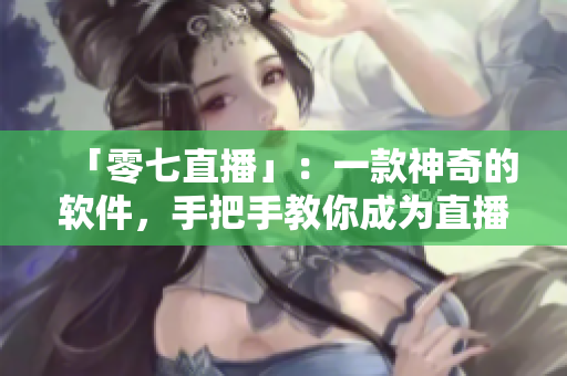 「零七直播」：一款神奇的软件，手把手教你成为直播达人