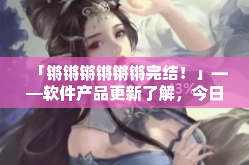 「锵锵锵锵锵锵完结！」——软件产品更新了解，今日软件早读通知！
