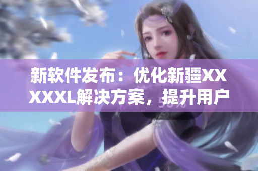 新软件发布：优化新疆XXXXXL解决方案，提升用户体验