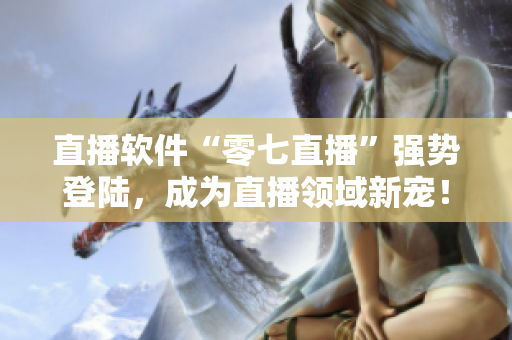 直播软件“零七直播”强势登陆，成为直播领域新宠！