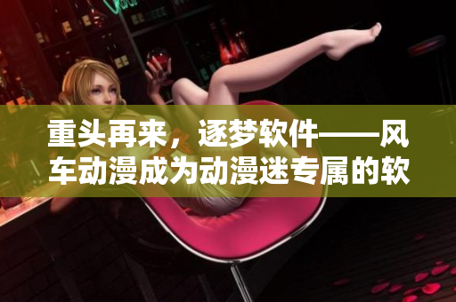 重头再来，逐梦软件——风车动漫成为动漫迷专属的软件门户网站