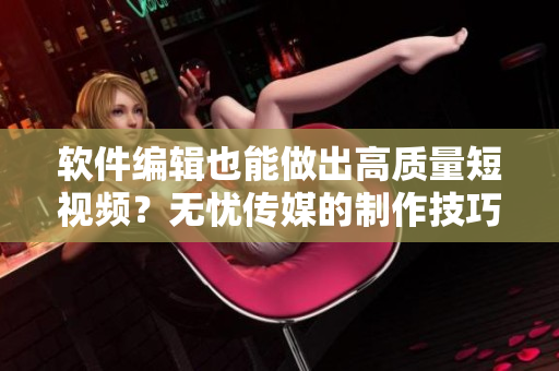软件编辑也能做出高质量短视频？无忧传媒的制作技巧教你！