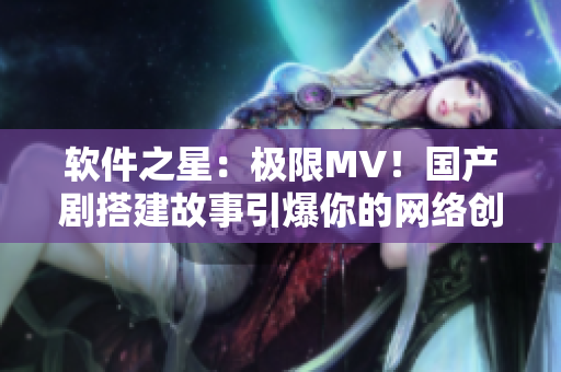 软件之星：极限MV！国产剧搭建故事引爆你的网络创意