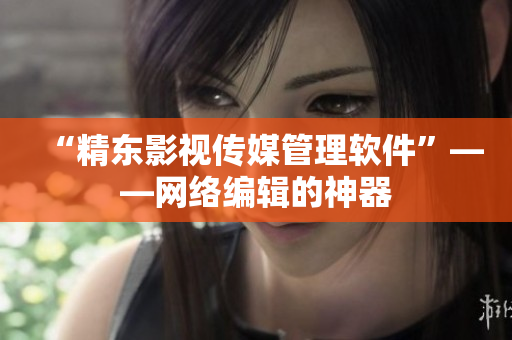 “精东影视传媒管理软件”——网络编辑的神器