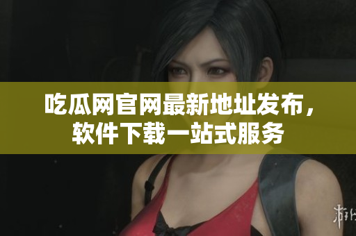 吃瓜网官网最新地址发布，软件下载一站式服务