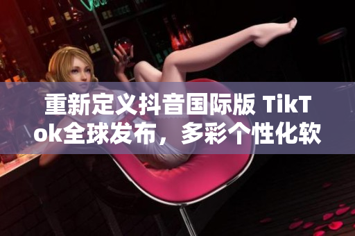 重新定义抖音国际版 TikTok全球发布，多彩个性化软件体验