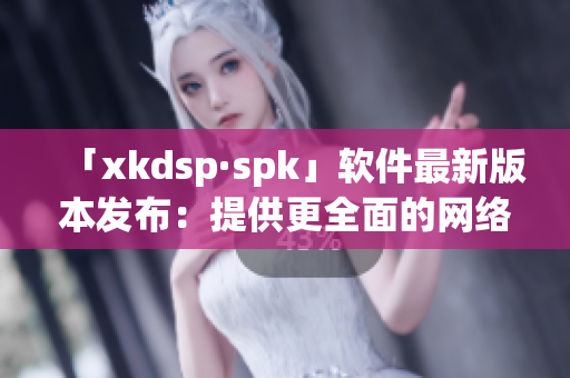 「xkdsp·spk」软件最新版本发布：提供更全面的网络解决方案