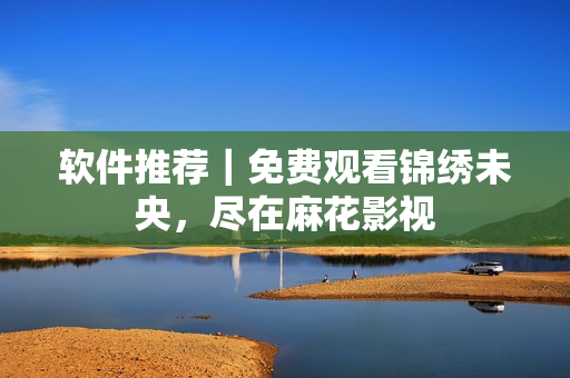 软件推荐｜免费观看锦绣未央，尽在麻花影视
