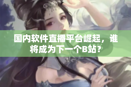 国内软件直播平台崛起，谁将成为下一个B站？