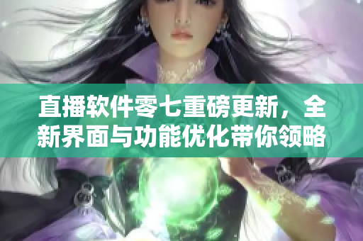 直播软件零七重磅更新，全新界面与功能优化带你领略最佳直播体验