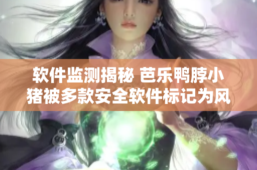 软件监测揭秘 芭乐鸭脖小猪被多款安全软件标记为风险应用