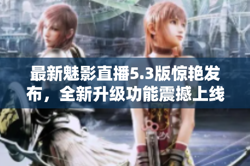 最新魅影直播5.3版惊艳发布，全新升级功能震撼上线