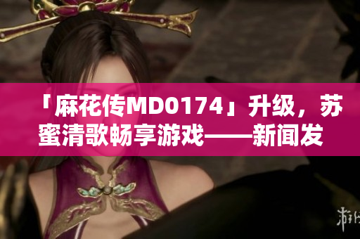 「麻花传MD0174」升级，苏蜜清歌畅享游戏——新闻发布！