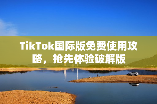 TikTok国际版免费使用攻略，抢先体验破解版