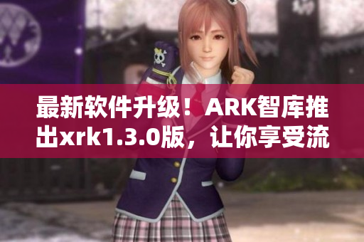 最新软件升级！ARK智库推出xrk1.3.0版，让你享受流畅体验