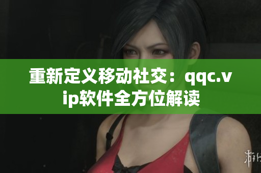 重新定义移动社交：qqc.vip软件全方位解读