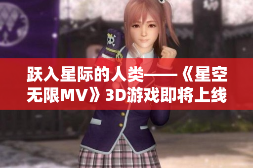 跃入星际的人类——《星空无限MV》3D游戏即将上线！
