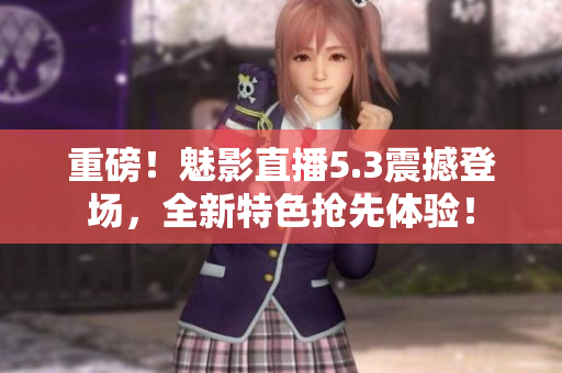 重磅！魅影直播5.3震撼登场，全新特色抢先体验！