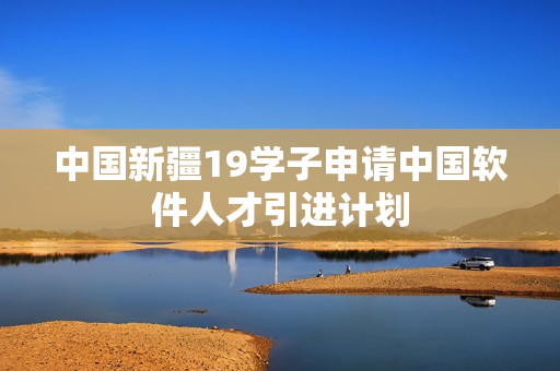 中国新疆19学子申请中国软件人才引进计划