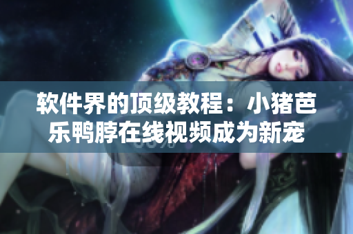 软件界的顶级教程：小猪芭乐鸭脖在线视频成为新宠